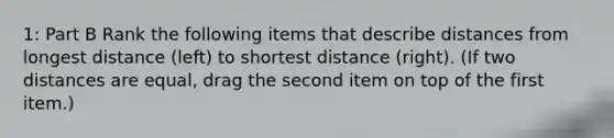 1: Part B Rank the following items that describe distances from longest distance (left) to shortest distance (right). (If two distances are equal, drag the second item on top of the first item.)