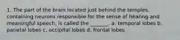1. The part of the brain located just behind the temples, containing neurons responsible for the sense of hearing and meaningful speech, is called the _______. a. temporal lobes b. parietal lobes c. occipital lobes d. frontal lobes