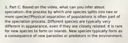 1. Part C. Based on the video, what can you infer about speciation--the process by which one species splits into two or more species?Physical separation of populations is often part of the speciation process. Different species are typically very different in appearance, even if they are closely related. It is rare for new species to form on islands. New species typically form as a consequence of new parasites or predators in the environment.