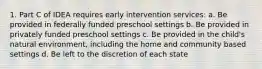 1. Part C of IDEA requires early intervention services: a. Be provided in federally funded preschool settings b. Be provided in privately funded preschool settings c. Be provided in the child's natural environment, including the home and community based settings d. Be left to the discretion of each state