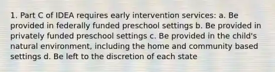 1. Part C of IDEA requires early intervention services: a. Be provided in federally funded preschool settings b. Be provided in privately funded preschool settings c. Be provided in the child's natural environment, including the home and community based settings d. Be left to the discretion of each state