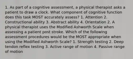 1. As part of a cognitive assessment, a physical therapist asks a patient to draw a clock. What component of cognitive function does this task MOST accurately assess? 1. Attention 2. Constructional ability 3. Abstract ability 4. Orientation 2. A physical therapist uses the Modified Ashworth Scale when assessing a patient post stroke. Which of the following assessment procedures would be the MOST appropriate when using the Modified Ashworth Scale? 1. Strength testing 2. Deep tendon reflex testing 3. Active range of motion 4. Passive range of motion