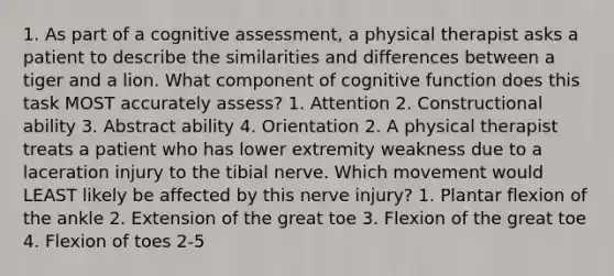 1. As part of a cognitive assessment, a physical therapist asks a patient to describe the similarities and differences between a tiger and a lion. What component of cognitive function does this task MOST accurately assess? 1. Attention 2. Constructional ability 3. Abstract ability 4. Orientation 2. A physical therapist treats a patient who has lower extremity weakness due to a laceration injury to the tibial nerve. Which movement would LEAST likely be affected by this nerve injury? 1. Plantar flexion of the ankle 2. Extension of the great toe 3. Flexion of the great toe 4. Flexion of toes 2-5