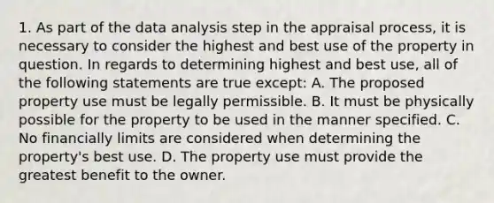 1. As part of the data analysis step in the appraisal process, it is necessary to consider the highest and best use of the property in question. In regards to determining highest and best use, all of the following statements are true except: A. The proposed property use must be legally permissible. B. It must be physically possible for the property to be used in the manner specified. C. No financially limits are considered when determining the property's best use. D. The property use must provide the greatest benefit to the owner.