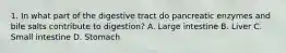 1. In what part of the digestive tract do pancreatic enzymes and bile salts contribute to digestion? A. Large intestine B. Liver C. Small intestine D. Stomach