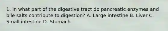 1. In what part of the digestive tract do pancreatic enzymes and bile salts contribute to digestion? A. Large intestine B. Liver C. Small intestine D. Stomach