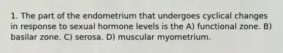 1. The part of the endometrium that undergoes cyclical changes in response to sexual hormone levels is the A) functional zone. B) basilar zone. C) serosa. D) muscular myometrium.