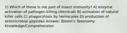 1) Which of these is not part of insect immunity? A) enzyme activation of pathogen-killing chemicals B) activation of natural killer cells C) phagocytosis by hemocytes D) production of antimicrobial peptides Answer: Bloom's Taxonomy: Knowledge/Comprehension