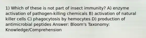 1) Which of these is not part of insect immunity? A) enzyme activation of pathogen-killing chemicals B) activation of natural killer cells C) phagocytosis by hemocytes D) production of antimicrobial peptides Answer: Bloom's Taxonomy: Knowledge/Comprehension