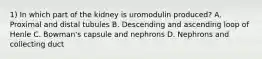 1) In which part of the kidney is uromodulin produced? A. Proximal and distal tubules B. Descending and ascending loop of Henle C. Bowman's capsule and nephrons D. Nephrons and collecting duct