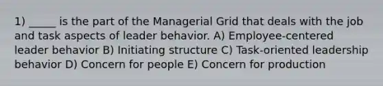 1) _____ is the part of the Managerial Grid that deals with the job and task aspects of leader behavior. A) Employee-centered leader behavior B) Initiating structure C) Task-oriented leadership behavior D) Concern for people E) Concern for production