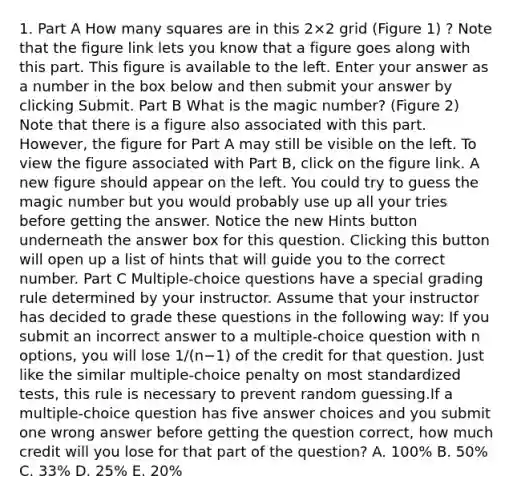 1. Part A How many squares are in this 2×2 grid (Figure 1) ? Note that the figure link lets you know that a figure goes along with this part. This figure is available to the left. Enter your answer as a number in the box below and then submit your answer by clicking Submit. Part B What is the magic number? (Figure 2) Note that there is a figure also associated with this part. However, the figure for Part A may still be visible on the left. To view the figure associated with Part B, click on the figure link. A new figure should appear on the left. You could try to guess the magic number but you would probably use up all your tries before getting the answer. Notice the new Hints button underneath the answer box for this question. Clicking this button will open up a list of hints that will guide you to the correct number. Part C Multiple-choice questions have a special grading rule determined by your instructor. Assume that your instructor has decided to grade these questions in the following way: If you submit an incorrect answer to a multiple-choice question with n options, you will lose 1/(n−1) of the credit for that question. Just like the similar multiple-choice penalty on most standardized tests, this rule is necessary to prevent random guessing.If a multiple-choice question has five answer choices and you submit one wrong answer before getting the question correct, how much credit will you lose for that part of the question? A. 100% B. 50% C. 33% D. 25% E. 20%