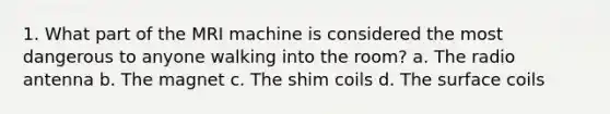 1. What part of the MRI machine is considered the most dangerous to anyone walking into the room? a. The radio antenna b. The magnet c. The shim coils d. The surface coils