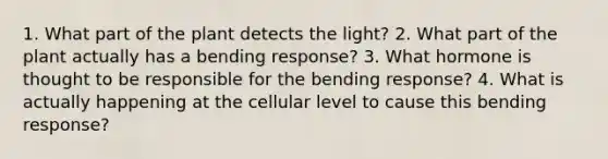 1. What part of the plant detects the light? 2. What part of the plant actually has a bending response? 3. What hormone is thought to be responsible for the bending response? 4. What is actually happening at the cellular level to cause this bending response?