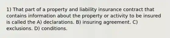 1) That part of a property and liability insurance contract that contains information about the property or activity to be insured is called the A) declarations. B) insuring agreement. C) exclusions. D) conditions.