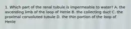 1. Which part of the renal tubule is impermeable to water? A. the ascending limb of the loop of Henle B. the collecting duct C. the proximal convoluted tubule D. the thin portion of the loop of Henle