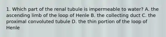 1. Which part of the renal tubule is impermeable to water? A. the ascending limb of the loop of Henle B. the collecting duct C. the proximal convoluted tubule D. the thin portion of the loop of Henle