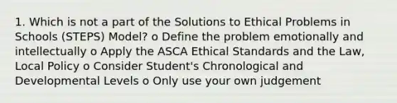 1. Which is not a part of the Solutions to Ethical Problems in Schools (STEPS) Model? o Define the problem emotionally and intellectually o Apply the ASCA Ethical Standards and the Law, Local Policy o Consider Student's Chronological and Developmental Levels o Only use your own judgement