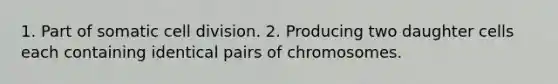 1. Part of somatic cell division. 2. Producing two daughter cells each containing identical pairs of chromosomes.