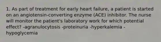 1. As part of treatment for early heart failure, a patient is started on an angiotensin-converting enzyme (ACE) inhibitor. The nurse will monitor the patient's laboratory work for which potential effect? -agranulocytosis -proteinuria -hyperkalemia -hypoglycemia