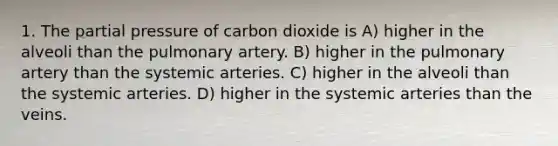 1. The partial pressure of carbon dioxide is A) higher in the alveoli than the pulmonary artery. B) higher in the pulmonary artery than the systemic arteries. C) higher in the alveoli than the systemic arteries. D) higher in the systemic arteries than the veins.