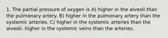 1. The partial pressure of oxygen is A) higher in the alveoli than the pulmonary artery. B) higher in the pulmonary artery than the systemic arteries. C) higher in the systemic arteries than the alveoli. higher in the systemic veins than the arteries.