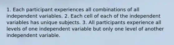 1. Each participant experiences all combinations of all independent variables. 2. Each cell of each of the independent variables has unique subjects. 3. All participants experience all levels of one independent variable but only one level of another independent variable.