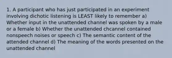 1. A participant who has just participated in an experiment involving dichotic listening is LEAST likely to remember a) Whether input in the unattended channel was spoken by a male or a female b) Whether the unattended chcannel contained nonspeech noises or speech c) The semantic content of the attended channel d) The meaning of the words presented on the unattended channel