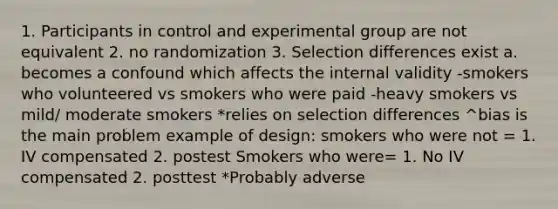 1. Participants in control and experimental group are not equivalent 2. no randomization 3. Selection differences exist a. becomes a confound which affects the internal validity -smokers who volunteered vs smokers who were paid -heavy smokers vs mild/ moderate smokers *relies on selection differences ^bias is the main problem example of design: smokers who were not = 1. IV compensated 2. postest Smokers who were= 1. No IV compensated 2. posttest *Probably adverse