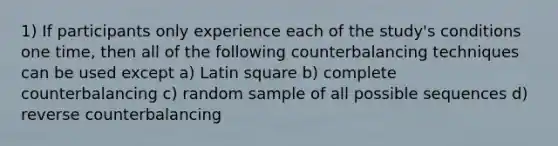 1) If participants only experience each of the study's conditions one time, then all of the following counterbalancing techniques can be used except a) Latin square b) complete counterbalancing c) random sample of all possible sequences d) reverse counterbalancing