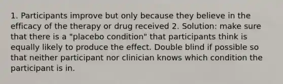 1. Participants improve but only because they believe in the efficacy of the therapy or drug received 2. Solution: make sure that there is a "placebo condition" that participants think is equally likely to produce the effect. Double blind if possible so that neither participant nor clinician knows which condition the participant is in.