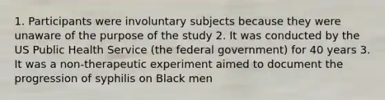 1. Participants were involuntary subjects because they were unaware of the purpose of the study 2. It was conducted by the US Public Health Service (the federal government) for 40 years 3. It was a non-therapeutic experiment aimed to document the progression of syphilis on Black men