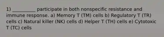 1) __________ participate in both nonspecific resistance and immune response. a) Memory T (TM) cells b) Regulatory T (TR) cells c) Natural killer (NK) cells d) Helper T (TH) cells e) Cytotoxic T (TC) cells