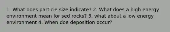 1. What does particle size indicate? 2. What does a high energy environment mean for sed rocks? 3. what about a low energy environment 4. When doe deposition occur?