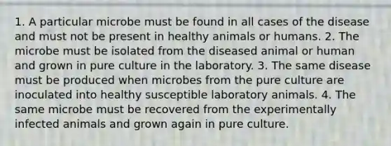 1. A particular microbe must be found in all cases of the disease and must not be present in healthy animals or humans. 2. The microbe must be isolated from the diseased animal or human and grown in pure culture in the laboratory. 3. The same disease must be produced when microbes from the pure culture are inoculated into healthy susceptible laboratory animals. 4. The same microbe must be recovered from the experimentally infected animals and grown again in pure culture.