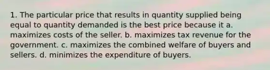 1. The particular price that results in quantity supplied being equal to quantity demanded is the best price because it a. maximizes costs of the seller. b. maximizes tax revenue for the government. c. maximizes the combined welfare of buyers and sellers. d. minimizes the expenditure of buyers.