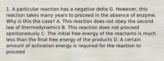 1. A particular reaction has a negative delta G. However, this reaction takes many years to proceed in the absence of enzyme. Why is this the case? A. This reaction does not obey the second law of thermodynamics B. This reaction does not proceed spontaneously C. The initial free energy of the reactants is much less than the final free energy of the products D. A certain amount of activation energy is required for the reaction to proceed