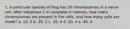 1. A particular species of frog has 20 chromosomes in a nerve cell. After telophase 2 is complete in meiosis, how many chromosomes are present in the cells, and how many cells are made? a. 10, 2 b. 20, 2 c. 10, 4 d. 20, 4 e. 40, 4