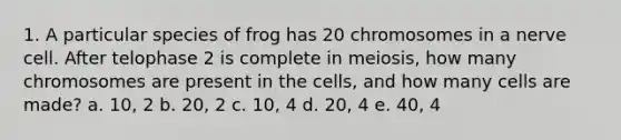 1. A particular species of frog has 20 chromosomes in a nerve cell. After telophase 2 is complete in meiosis, how many chromosomes are present in the cells, and how many cells are made? a. 10, 2 b. 20, 2 c. 10, 4 d. 20, 4 e. 40, 4