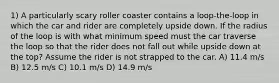 1) A particularly scary roller coaster contains a loop-the-loop in which the car and rider are completely upside down. If the radius of the loop is with what minimum speed must the car traverse the loop so that the rider does not fall out while upside down at the top? Assume the rider is not strapped to the car. A) 11.4 m/s B) 12.5 m/s C) 10.1 m/s D) 14.9 m/s