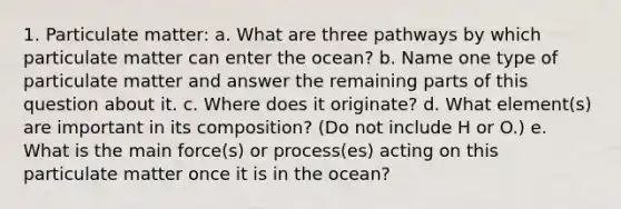 1. Particulate matter: a. What are three pathways by which particulate matter can enter the ocean? b. Name one type of particulate matter and answer the remaining parts of this question about it. c. Where does it originate? d. What element(s) are important in its composition? (Do not include H or O.) e. What is the main force(s) or process(es) acting on this particulate matter once it is in the ocean?