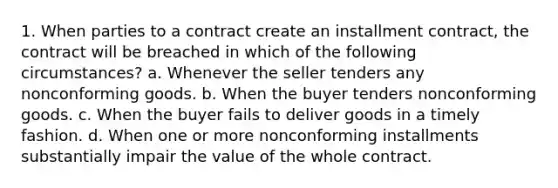 1. When parties to a contract create an installment contract, the contract will be breached in which of the following circumstances? a. Whenever the seller tenders any nonconforming goods. b. When the buyer tenders nonconforming goods. c. When the buyer fails to deliver goods in a timely fashion. d. When one or more nonconforming installments substantially impair the value of the whole contract.