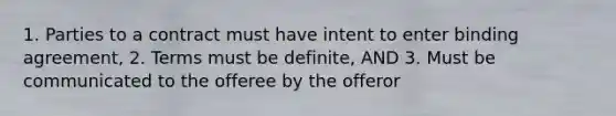 1. Parties to a contract must have intent to enter binding agreement, 2. Terms must be definite, AND 3. Must be communicated to the offeree by the offeror