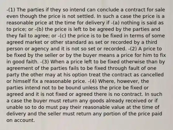 -(1) The parties if they so intend can conclude a contract for sale even though the price is not settled. In such a case the price is a reasonable price at the time for delivery if -(a) nothing is said as to price; or -(b) the price is left to be agreed by the parties and they fail to agree; or -(c) the price is to be fixed in terms of some agreed market or other standard as set or recorded by a third person or agency and it is not so set or recorded. -(2) A price to be fixed by the seller or by the buyer means a price for him to fix in good faith. -(3) When a price left to be fixed otherwise than by agreement of the parties fails to be fixed through fault of one party the other may at his option treat the contract as cancelled or himself fix a reasonable price. -(4) Where, however, the parties intend not to be bound unless the price be fixed or agreed and it is not fixed or agreed there is no contract. In such a case the buyer must return any goods already received or if unable so to do must pay their reasonable value at the time of delivery and the seller must return any portion of the price paid on account.