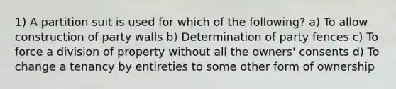 1) A partition suit is used for which of the following? a) To allow construction of party walls b) Determination of party fences c) To force a division of property without all the owners' consents d) To change a tenancy by entireties to some other form of ownership