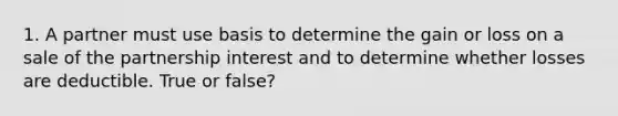 1. A partner must use basis to determine the gain or loss on a sale of the partnership interest and to determine whether losses are deductible. True or false?