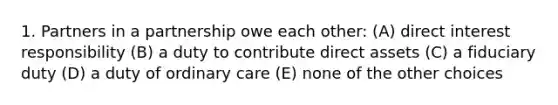 1. Partners in a partnership owe each other: (A) direct interest responsibility (B) a duty to contribute direct assets (C) a fiduciary duty (D) a duty of ordinary care (E) none of the other choices