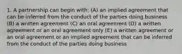 1. A partnership can begin with: (A) an implied agreement that can be inferred from the conduct of the parties doing business (B) a written agreement (C) an oral agreement (D) a written agreement or an oral agreement only (E) a written agreement or an oral agreement or an implied agreement that can be inferred from the conduct of the parties doing business