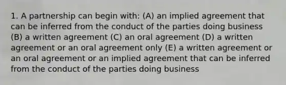 1. A partnership can begin with: (A) an implied agreement that can be inferred from the conduct of the parties doing business (B) a written agreement (C) an oral agreement (D) a written agreement or an oral agreement only (E) a written agreement or an oral agreement or an implied agreement that can be inferred from the conduct of the parties doing business