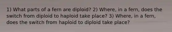 1) What parts of a fern are diploid? 2) Where, in a fern, does the switch from diploid to haploid take place? 3) Where, in a fern, does the switch from haploid to diploid take place?